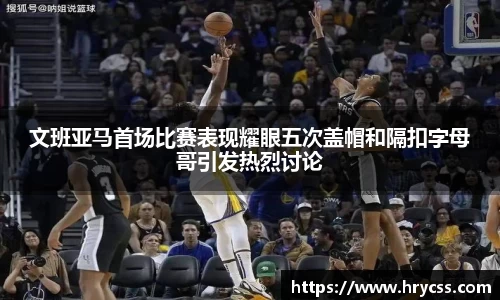 文班亚马首场比赛表现耀眼五次盖帽和隔扣字母哥引发热烈讨论